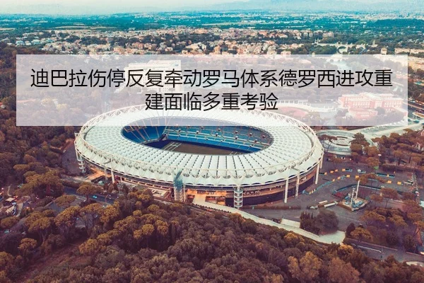 迪巴拉伤停反复牵动罗马体系德罗西进攻重建面临多重考验